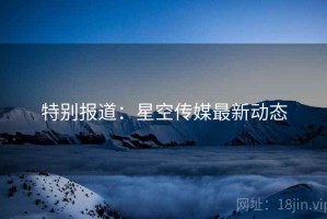特别报道:星空传媒最新动态 特别报道:星空传媒最新动态