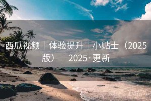 西瓜视频｜体验提升｜小贴士（2025版）｜2025·更新