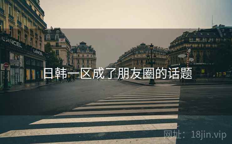 日韩一区成了朋友圈的话题