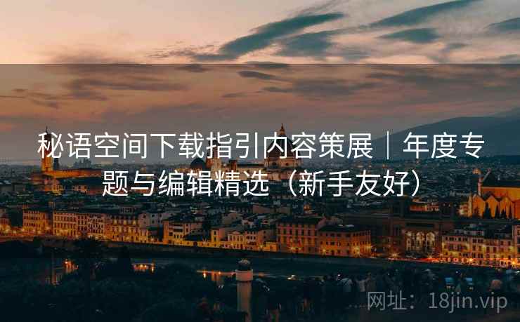 秘语空间下载指引内容策展｜年度专题与编辑精选（新手友好）