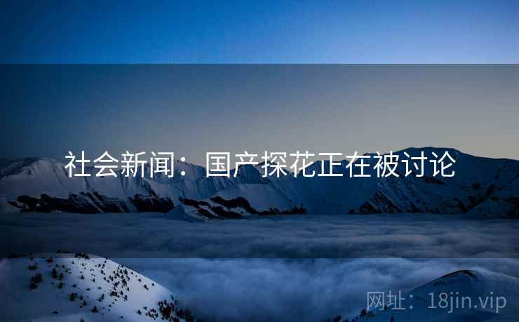 社会新闻：国产探花正在被讨论