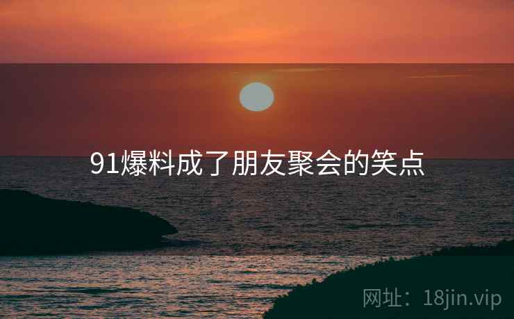 91爆料成了朋友聚会的笑点