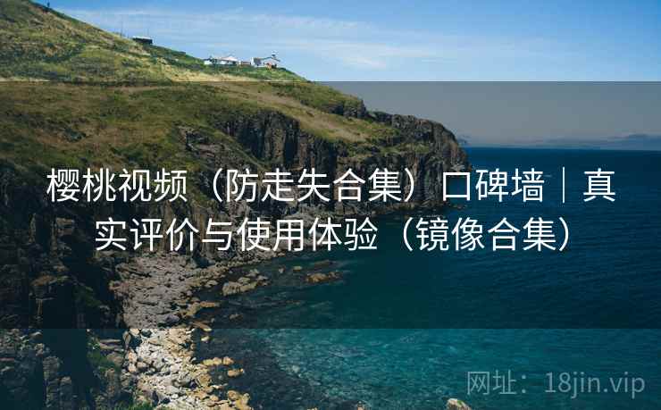 樱桃视频（防走失合集）口碑墙｜真实评价与使用体验（镜像合集）