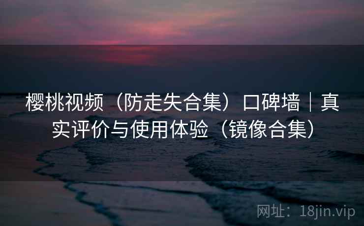 樱桃视频（防走失合集）口碑墙｜真实评价与使用体验（镜像合集）