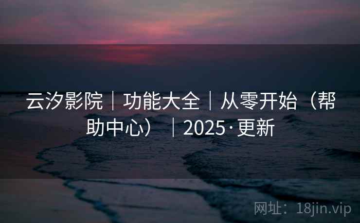 云汐影院|功能大全|从零开始(帮助中心)|2025·更新 云汐影院|功能大全|从零开始(帮助中心)|2025·更新