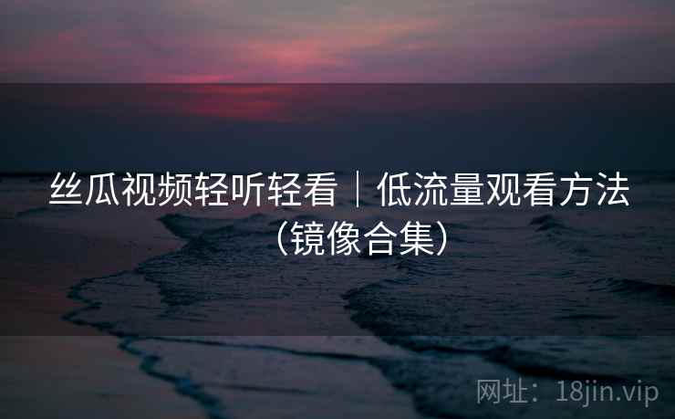 丝瓜视频轻听轻看|低流量观看方法(镜像合集) 丝瓜视频轻听轻看|低流量观看方法(镜像合集)